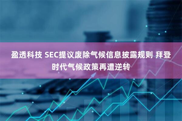 盈透科技 SEC提议废除气候信息披露规则 拜登时代气候政策再遭逆转