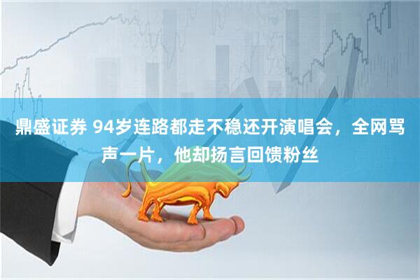 鼎盛证券 94岁连路都走不稳还开演唱会，全网骂声一片，他却扬言回馈粉丝