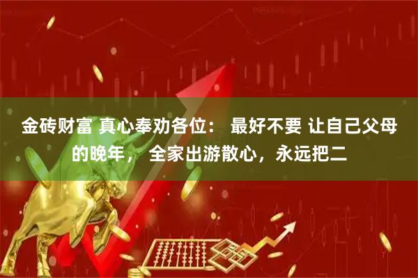 金砖财富 真心奉劝各位： 最好不要 让自己父母的晚年， 全家出游散心，永远把二