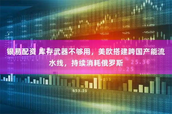 银易配资 库存武器不够用，美欧搭建跨国产能流水线，持续消耗俄罗斯