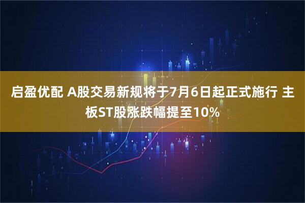启盈优配 A股交易新规将于7月6日起正式施行 主板ST股涨跌幅提至10%