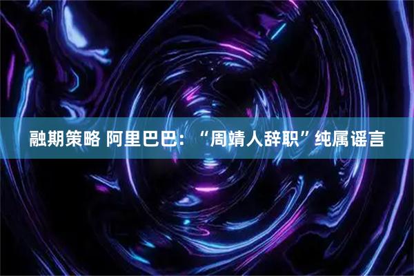 融期策略 阿里巴巴：“周靖人辞职”纯属谣言