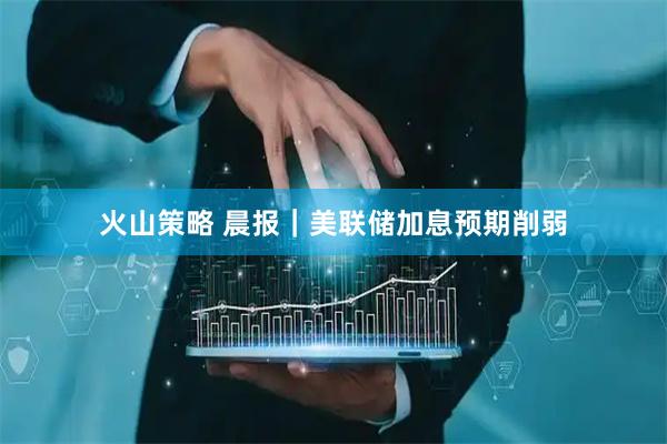 火山策略 晨报｜美联储加息预期削弱