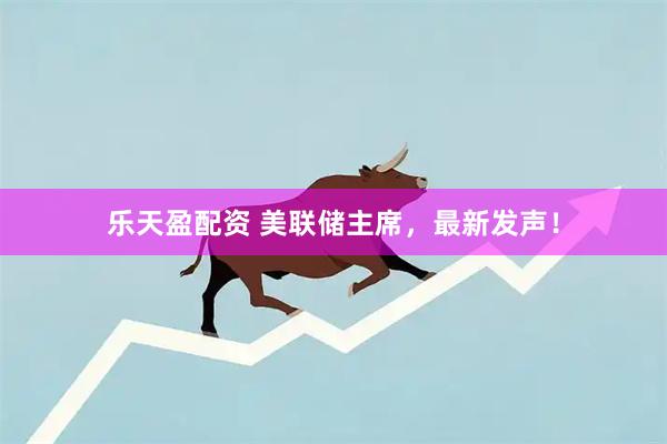 乐天盈配资 美联储主席,最新发声!