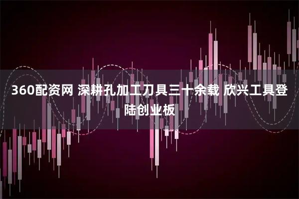 360配资网 深耕孔加工刀具三十余载 欣兴工具登陆创业板
