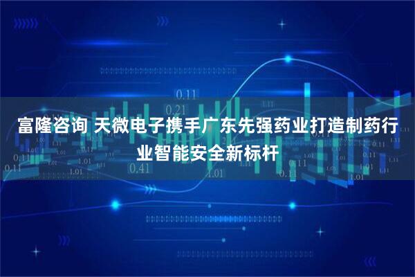 富隆咨询 天微电子携手广东先强药业打造制药行业智能安全新标杆
