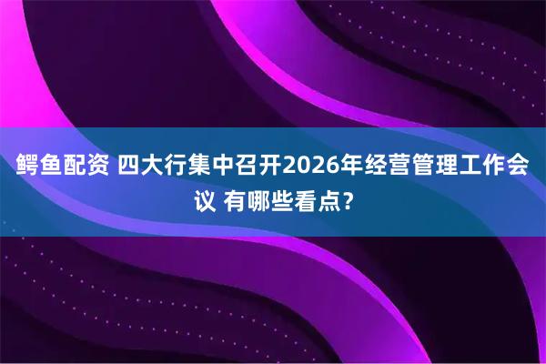 鳄鱼配资 四大行集中召开2026年经营管理工作会议 有哪些看点？