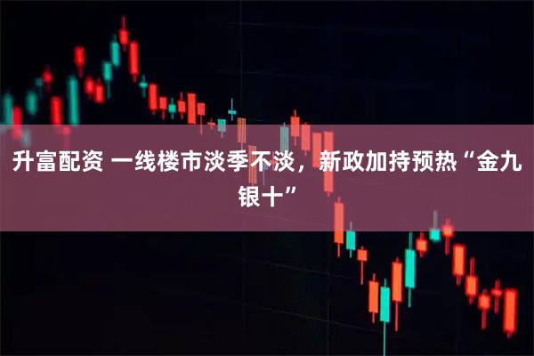 升富配资 一线楼市淡季不淡，新政加持预热“金九银十”