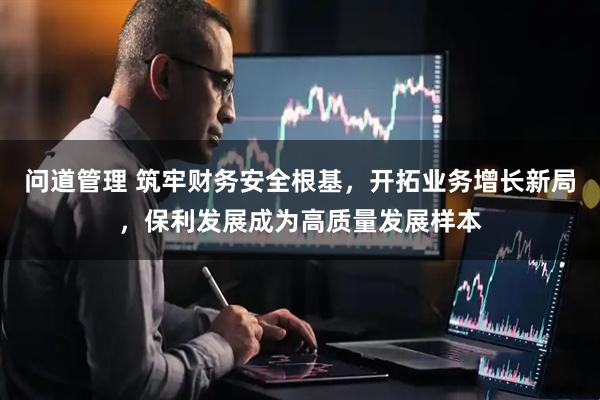 问道管理 筑牢财务安全根基，开拓业务增长新局，保利发展成为高质量发展样本