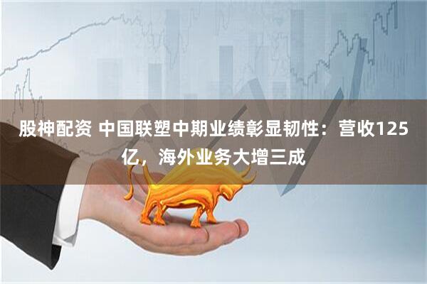股神配资 中国联塑中期业绩彰显韧性：营收125亿，海外业务大增三成