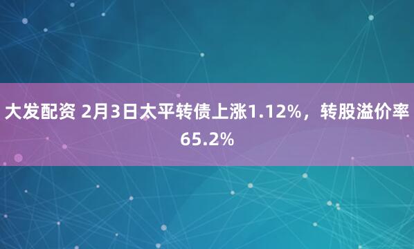 大发配资 2月3日太平转债上涨1.12%，转股溢价率65.2%