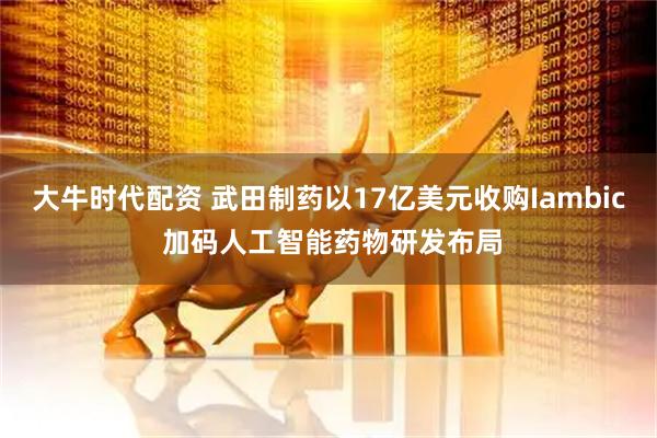 大牛时代配资 武田制药以17亿美元收购Iambic 加码人工智能药物研发布局