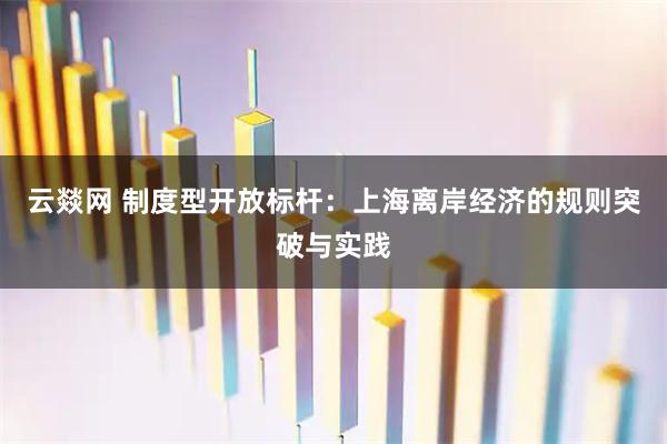 云燚网 制度型开放标杆：上海离岸经济的规则突破与实践