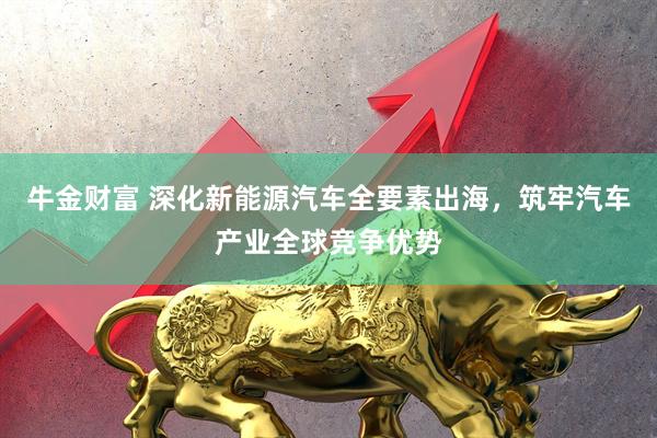牛金财富 深化新能源汽车全要素出海，筑牢汽车产业全球竞争优势