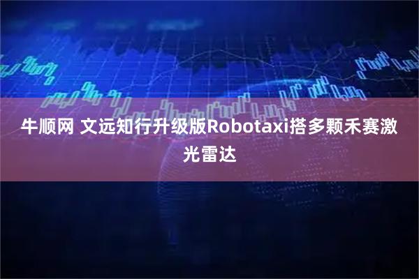 牛顺网 文远知行升级版Robotaxi搭多颗禾赛激光雷达