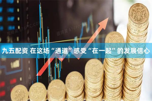 九五配资 在这场“通道”感受“在一起”的发展信心
