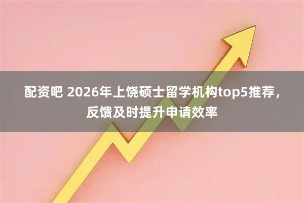 配资吧 2026年上饶硕士留学机构top5推荐，反馈及时提升申请效率