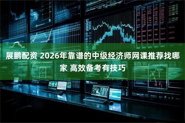展鹏配资 2026年靠谱的中级经济师网课推荐找哪家 高效备考有技巧