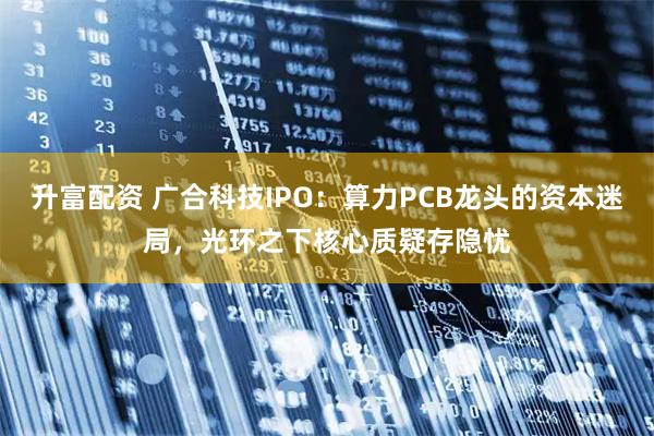 升富配资 广合科技IPO：算力PCB龙头的资本迷局，光环之下核心质疑存隐忧
