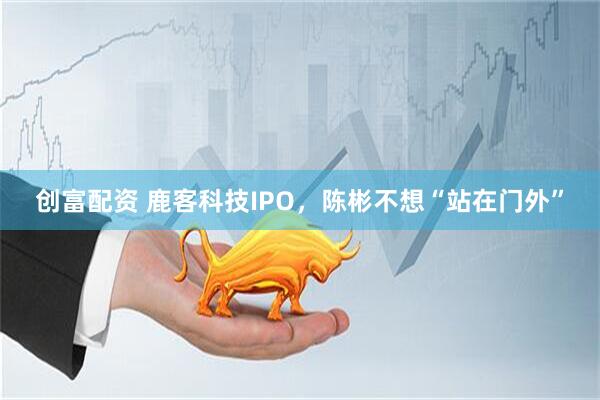 创富配资 鹿客科技IPO,陈彬不想“站在门外”