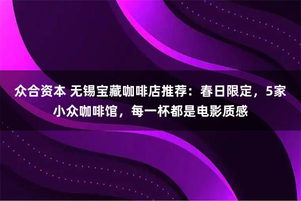 众合资本 无锡宝藏咖啡店推荐：春日限定，5家小众咖啡馆，每一杯都是电影质感