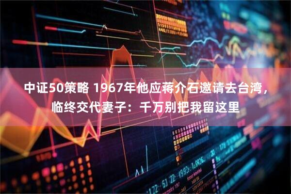 中证50策略 1967年他应蒋介石邀请去台湾，临终交代妻子：千万别把我留这里