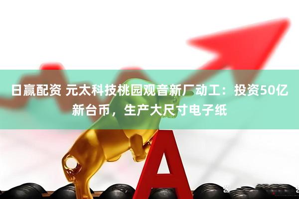 日赢配资 元太科技桃园观音新厂动工：投资50亿新台币，生产大尺寸电子纸