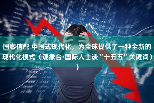 国睿信配 中国式现代化，为全球提供了一种全新的现代化模式（观象台·国际人士谈“十五五”关键词）