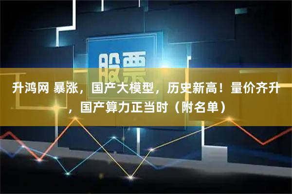 升鸿网 暴涨，国产大模型，历史新高！量价齐升，国产算力正当时（附名单）