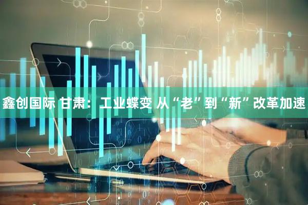 鑫创国际 甘肃：工业蝶变 从“老”到“新”改革加速