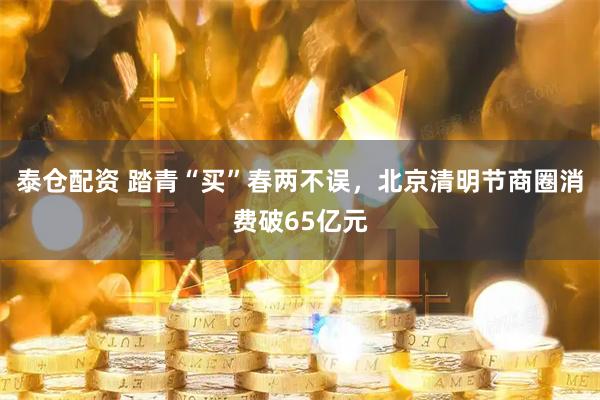 泰仓配资 踏青“买”春两不误,北京清明节商圈消费破65亿元