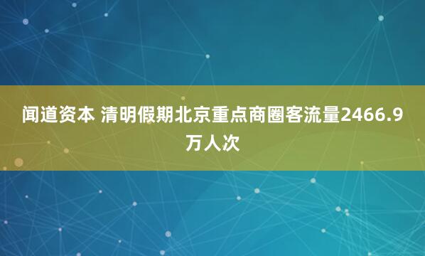 闻道资本 清明假期北京重点商圈客流量2466.9万人次