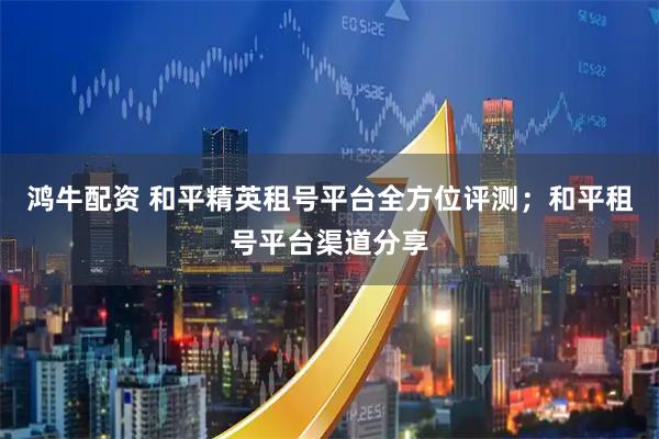 鸿牛配资 和平精英租号平台全方位评测；和平租号平台渠道分享