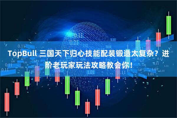 TopBull 三国天下归心技能配装锻造太复杂？进阶老玩家玩法攻略教会你！