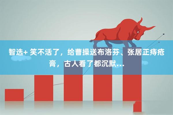 智选+ 笑不活了，给曹操送布洛芬、张居正痔疮膏，古人看了都沉默…
