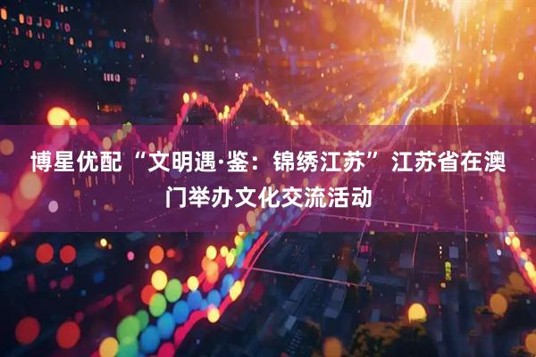 博星优配 “文明遇·鉴：锦绣江苏” 江苏省在澳门举办文化交流活动