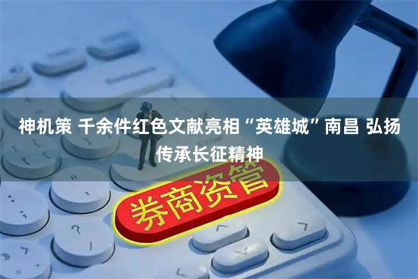 神机策 千余件红色文献亮相“英雄城”南昌 弘扬传承长征精神