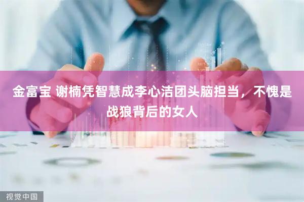 金富宝 谢楠凭智慧成李心洁团头脑担当，不愧是战狼背后的女人