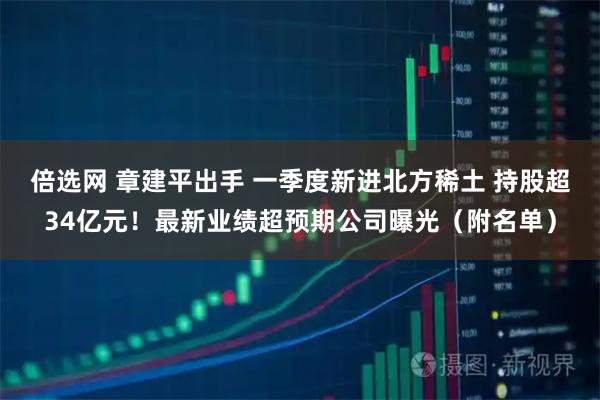 倍选网 章建平出手 一季度新进北方稀土 持股超34亿元!最新业绩超预期公司曝光(附名单)