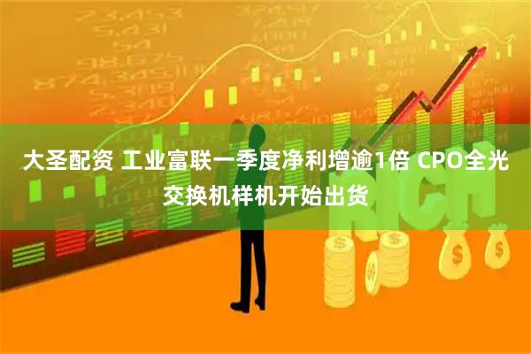 大圣配资 工业富联一季度净利增逾1倍 CPO全光交换机样机开始出货