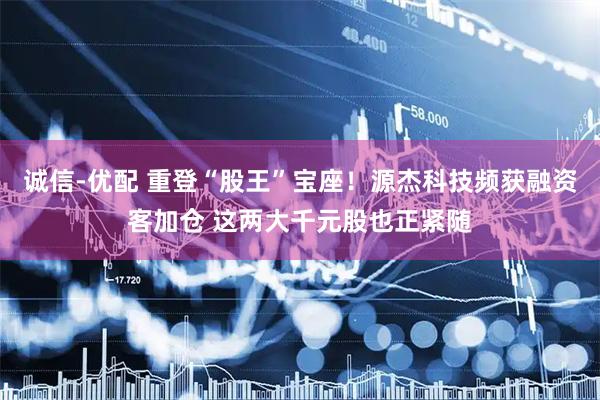 诚信-优配 重登“股王”宝座！源杰科技频获融资客加仓 这两大千元股也正紧随