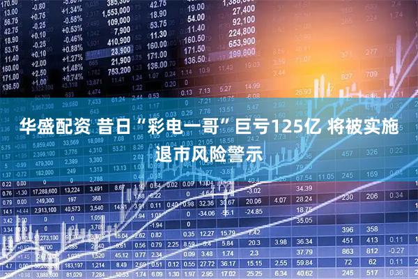 华盛配资 昔日“彩电一哥”巨亏125亿 将被实施退市风险警示