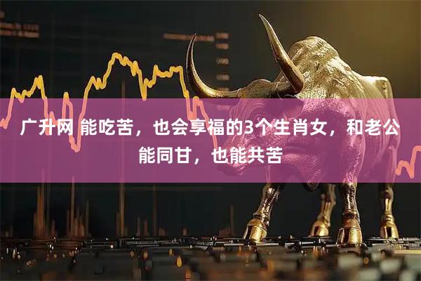 广升网 能吃苦，也会享福的3个生肖女，和老公能同甘，也能共苦