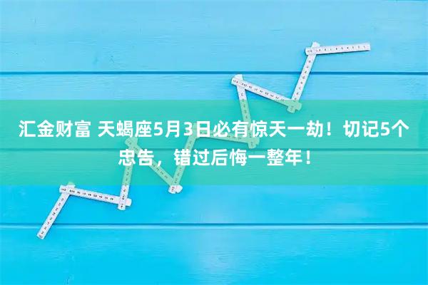 汇金财富 天蝎座5月3日必有惊天一劫！切记5个忠告，错过后悔一整年！