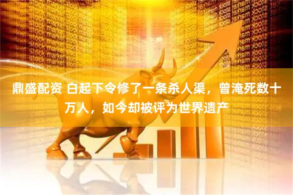 鼎盛配资 白起下令修了一条杀人渠，曾淹死数十万人，如今却被评为世界遗产