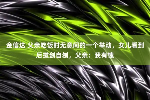 金信达 父亲吃饭时无意间的一个举动，女儿看到后拔剑自刎，父亲：我有愧