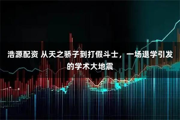 浩源配资 从天之骄子到打假斗士，一场退学引发的学术大地震