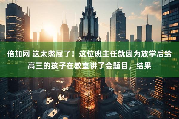 倍加网 这太憋屈了！这位班主任就因为放学后给高三的孩子在教室讲了会题目，结果