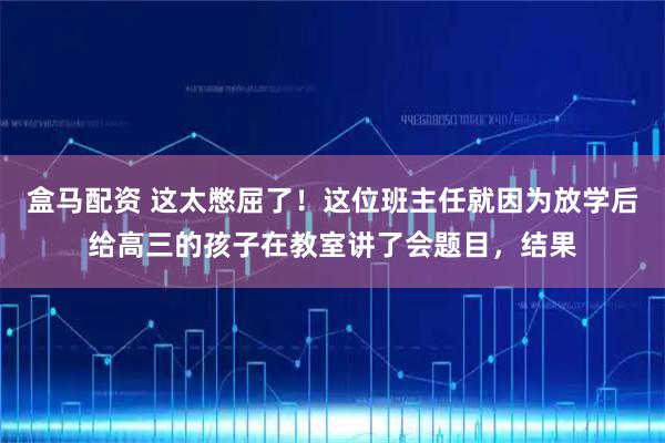 盒马配资 这太憋屈了！这位班主任就因为放学后给高三的孩子在教室讲了会题目，结果
