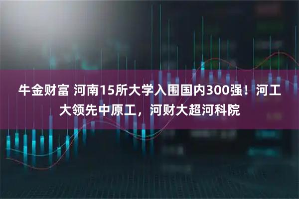 牛金财富 河南15所大学入围国内300强！河工大领先中原工，河财大超河科院